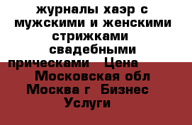 журналы хаэр с мужскими и женскими стрижками, свадебными прическами › Цена ­ 5 000 - Московская обл., Москва г. Бизнес » Услуги   